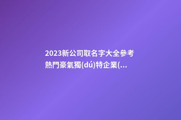2023新公司取名字大全參考 熱門豪氣獨(dú)特企業(yè)名,起名之家